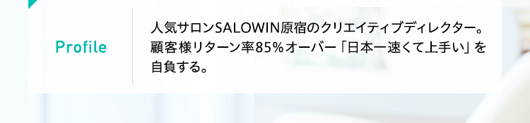 Profile
 人気サロンSALOWIN原宿のクリエイティブディレクター。顧客様リターン率85％オーバー「日本一速くて上手い」を自負する。